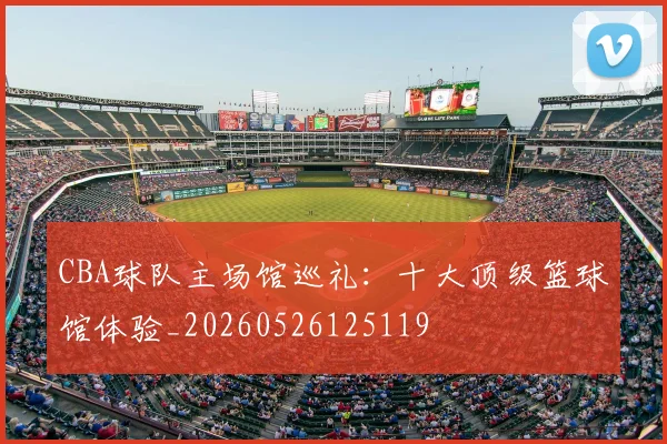 CBA球队主场馆巡礼:十大顶级篮球馆体验_20260526125119